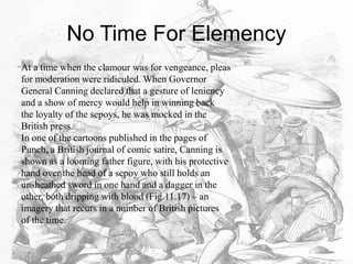 No Time For Elemency
At a time when the clamour was for vengeance, pleas
for moderation were ridiculed. When Governor
General Canning declared that a gesture of leniency
and a show of mercy would help in winning back
the loyalty of the sepoys, he was mocked in the
British press.
In one of the cartoons published in the pages of
Punch, a British journal of comic satire, Canning is
shown as a looming father figure, with his protective
hand over the head of a sepoy who still holds an
unsheathed sword in one hand and a dagger in the
other, both dripping with blood (Fig.11.17) – an
imagery that recurs in a number of British pictures
of the time.
 