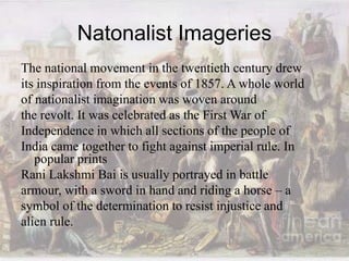 Natonalist Imageries
The national movement in the twentieth century drew
its inspiration from the events of 1857. A whole world
of nationalist imagination was woven around
the revolt. It was celebrated as the First War of
Independence in which all sections of the people of
India came together to fight against imperial rule. In
popular prints
Rani Lakshmi Bai is usually portrayed in battle
armour, with a sword in hand and riding a horse – a
symbol of the determination to resist injustice and
alien rule.
 