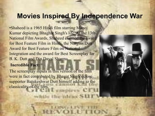 Movies Inspired By Independence War
•Shaheed is a 1965 Hindi film starring Manoj
Kumar depicting Bhaghat Singh's life. At the 13th
National Film Awards, Shaheed claimed the award
for Best Feature Film in Hindi, the Nargins Dutt
Award for Best Feature Film on National
Integration and the award for Best Screenplay for
B. K. Dutt and Din Dayal Sharma.
Incredible Fact:
The screenplay inputs in this version of the film
were in fact contributed by Bhagat Singh's close
supporter Batukeshwar Dutt himself adding to the
classicality of the film.
 