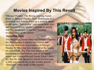 Movies Inspired By This Revolt
•Mangal Pandey: The Rising starring Aamir
Khan as Mangal Pandey, Rani Mukherjee as a
prostitute and Amisha Patel as a woman about
to die under “Sati pratha” and saved later, was
ace director Ketan Mehta’s attempt to unroll
real life incidences of the first freedom
revolutionary of the nation.
Incredible Fact:
The Bharatiya Janata Party had sought a ban on
the film, saying it depicts fabrication and
includes character assassination of Mangal
Pandey by showing him stopover at the house
of a prostitute. The film was damned for
presenting twisted history, use of too much
music and over-publicised Aamir Khan’s hair-
do. But the film opened to mixed reviews and
is still considered one of the worthy period
“freedom” films made in the country.
 