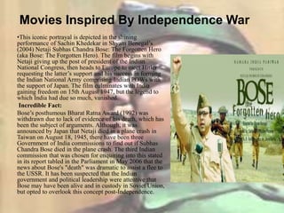 Movies Inspired By Independence War
•This iconic portrayal is depicted in the shining
performance of Sachin Khedekar in Shyam Benegal’s
(2004) Netaji Subhas Chandra Bose: The Forgotten Hero
(aka Bose: The Forgotten Hero). The film begins with
Netaji giving up the post of president of the Indian
National Congress, then heads to Europe to meet Hitler
requesting the latter’s support and his success in forming
the Indian National Army comprising Indian POWs with
the support of Japan. The film culminates with India
gaining freedom on 15th August 1947, but the legend to
which India had due so much, vanished.
Incredible Fact:
Bose’s posthumous Bharat Ratna Award (1992) was
withdrawn due to lack of evidence of his death, which has
been the subject of arguments. Although, it was
announced by Japan that Netaji died in a plane crash in
Taiwan on August 18, 1945, there have been three
Government of India commissions to find out if Subhas
Chandra Bose died in the plane crash. The third Indian
commission that was chosen for enquiring into this stated
in its report tabled in the Parliament in May 2006 that the
news about Bose's "death" was dramatic to assist a flee to
the USSR. It has been suspected that the Indian
government and political leadership were attentive that
Bose may have been alive and in custody in Soviet Union,
but opted to overlook this concept post-Independence.
 