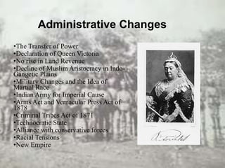 Administrative Changes
•The Transfer of Power
•Declaration of Queen Victoria
•No rise in Land Revenue
•Decline of Muslim Aristocracy in Indo-
Gangetic Plains
•Military Changes and the Idea of
Martial Race
•Indian Army for Imperial Cause
•Arms Act and Vernacular Press Act of
1878
•Criminal Tribes Act of 1871
•Technocratic State
•Alliance with conservative forces
•Racial Tensions
•New Empire
 