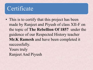Certificate
• This is to certify that this project has been
made by Ranjeet and Piyush of class XII-F on
the topic of The Rebellion Of 1857 under the
guidence of our Respected History teacher
Mr.K Ramesh and have been completed it
successfully.
Yours truly
Ranjeet And Piyush
 