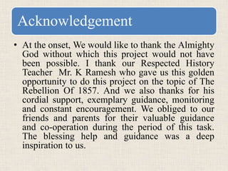 Acknowledgement
• At the onset, We would like to thank the Almighty
God without which this project would not have
been possible. I thank our Respected History
Teacher Mr. K Ramesh who gave us this golden
opportunity to do this project on the topic of The
Rebellion Of 1857. And we also thanks for his
cordial support, exemplary guidance, monitoring
and constant encouragement. We obliged to our
friends and parents for their valuable guidance
and co-operation during the period of this task.
The blessing help and guidance was a deep
inspiration to us.
 
