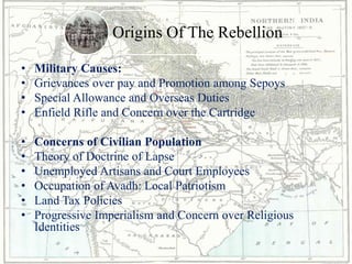 Origins Of The Rebellion
• Military Causes:
• Grievances over pay and Promotion among Sepoys
• Special Allowance and Overseas Duties
• Enfield Rifle and Concern over the Cartridge
• Concerns of Civilian Population
• Theory of Doctrine of Lapse
• Unemployed Artisans and Court Employees
• Occupation of Avadh: Local Patriotism
• Land Tax Policies
• Progressive Imperialism and Concern over Religious
Identities
 