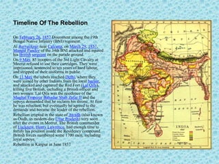 Timeline Of The Rebellion
On February 26, 1857 Discontent among the 19th
Bengal Native Infantry (BNI) regiment.
At Barrackpur near Calcutta, on March 29, 1857,
Mangal Pandey of the 34th BNI attacked and injured
his British sergeant on the parade ground.
On 9 May, 85 troopers of the 3rd Light Cavalry at
Meerut refused to use their cartridges. They were
imprisoned, sentenced to ten years of hard labour,
and stripped of their uniforms in public.
On 11 May the rebels reached Delhi, where they
were joined by other Indians from the local bazaar,
and attacked and captured the Red Fort (Lal Qila),
killing five British, including a British officer and
two women. Lal Qila was the residence of the
Mughal Emperor Bahadur Shah Zafar II and the
sepoys demanded that he reclaim his throne. At first
he was reluctant, but eventually he agreed to the
demands and became the leader of the rebellion.
Rebellion erupted in the state of Awadh (also known
as Oudh, in modern-day Uttar Pradesh) very soon
after the events in Meerut. The British commander
of Lucknow, Henry Lawrence, had enough time to
fortify his position inside the Residency compound.
British forces numbered some 1700 men, including
loyal sepoys.
Rebellion in Kanpur in June 1857
 