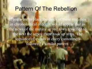 Pattern Of The Rebellion
If one were to place the dates of these mutinies
in chronological order, it would appear that as
the news of the mutiny in one town travelled to
the next the sepoy there took up arms. The
sequance of events in every cantonment
followed a similar pattern.
 