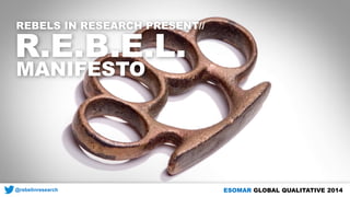 REBELS IN RESEARCH PRESENT// 
R.E.B.E.L. 
MANIFESTO 
@rebelinresearch 
ESOMAR GLOBAL QUALITATIVE 2014  