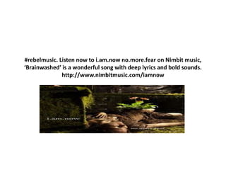 #rebelmusic. Listen now to i.am.now no.more.fear on Nimbit music,
‘Brainwashed’ is a wonderful song with deep lyrics and bold sounds.
http://www.nimbitmusic.com/iamnow
 