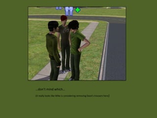 …don’t mind which…
(it really looks like Mike is considering removing Dave’s trousers here)
 