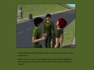 Finally Mike decides he’ll talk to Matt. Dave’s turn to hover in the
background.
Also as you can spot in the background some of their neighbours
have turned up to welcome them (This is Matt, Kara and Abby’s
‘house’)
 