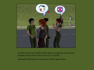 So Elfie comes over to talk to Mike about moving into the area and
probably discuss Dave and how hot he is in detail.
Meanwhile Matt doesn’t want Peace, which upsets Dave.
 