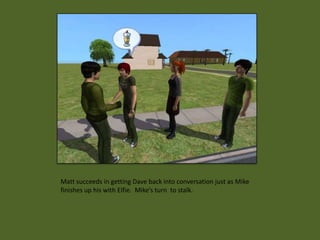 Matt succeeds in getting Dave back into conversation just as Mike
finishes up his with Elfie. Mike’s turn to stalk.
 