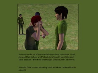 So I unfroze the lot of them and allowed them to interact. I had
cheated Matt to have a 50/50 relationship with both Mike and
Dave because I didn’t like the thought they wouldn’t be friends.


So whilst Dave started throwing a ball with Kara. Mike told Matt
a joke 
 