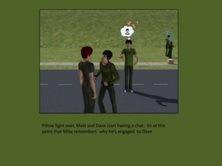 Pillow fight over, Matt and Dave start having a chat. Its at this
point that Mike remembers why he’s engaged to Dave
 