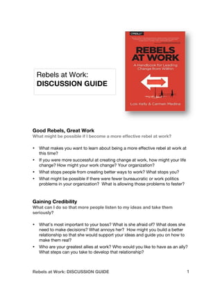 Rebels at Work: DISCUSSION GUIDE 1
Good Rebels, Great Work
What might be possible if I become a more effective rebel at work?
• What makes you want to learn about being a more effective rebel at work at
this time?
• If you were more successful at creating change at work, how might your life
change? How might your work change? Your organization?
• What stops people from creating better ways to work? What stops you?
• What might be possible if there were fewer bureaucratic or work politics
problems in your organization? What is allowing those problems to fester?
Gaining Credibility
What can I do so that more people listen to my ideas and take them
seriously?
• What’s most important to your boss? What is she afraid of? What does she
need to make decisions? What annoys her? How might you build a better
relationship so that she would support your ideas and guide you on how to
make them real?
• Who are your greatest allies at work? Who would you like to have as an ally?
What steps can you take to develop that relationship?
Rebels at Work:
DISCUSSION GUIDE
 