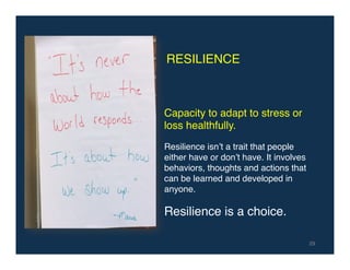 29!
RESILIENCE!
Capacity to adapt to stress or
loss healthfully.!
!
Resilience isn’t a trait that people
either have or don’t have. It involves
behaviors, thoughts and actions that
can be learned and developed in
anyone.!
!
Resilience is a choice.!
 