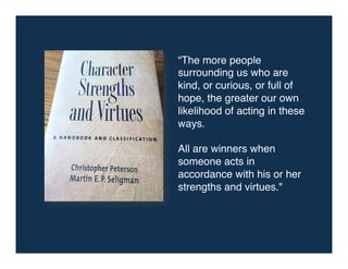 “The more people
surrounding us who are
kind, or curious, or full of
hope, the greater our own
likelihood of acting in these
ways. !
!
All are winners when
someone acts in
accordance with his or her
strengths and virtues."!
 