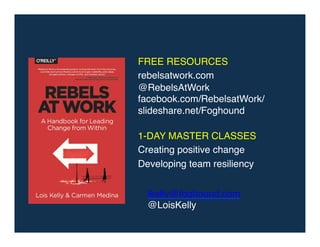 FREE RESOURCES!
rebelsatwork.com!
@RebelsAtWork!
facebook.com/RebelsatWork/!
slideshare.net/Foghound!
!
1-DAY MASTER CLASSES!
Creating positive change
Developing team resiliency !
!
lkelly@foghound.com!
@LoisKelly!
 