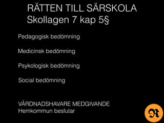 RÄTTEN TILL SÄRSKOLA
Skollagen 7 kap 5§
Pedagogisk bedömning
Medicinsk bedömning
Psykologisk bedömning
Social bedömning
VÅRDNADSHAVARE MEDGIVANDE
Hemkommun beslutar
R
 