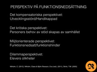 PERSPEKTIV PÅ FUNKTIONSNEDSÄTTNING
Det kompensatoriska perspektivet:
Utvecklingsstörd/Handikappad
Det kritiska perspektivet:
Personers behov av stöd skapas av samhället
Miljöorienterade perspektivet:
Funktionsnedsatt/funktionshinder
Dilemmaperspektivet:
Elevers olikheter
Nilholm, C. (2012), Nilholm, Claes & Björk Åkesson, Eva (red). (2011), Skrtic, T.M. (2005)
R
 