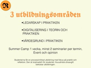 •LEDARSKAP I PRAKTIKEN
•DIGITALISERING I TEORIN OCH
PRAKTIKEN
•VÄRDEGRUND i PRAKTIKEN
3 utbildningsområden
Studenterna får en processinriktad utbildning med fokus på praktik och
reflektion. Den är kostnadsfri för studenter. Huvudmäns årsavgift
bekostar utbildningen.
Summer Camp 1 vecka, minst 2 seminarier per termin,
Event och opinion
R
 