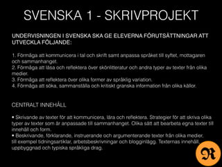 SVENSKA 1 - SKRIVPROJEKT
UNDERVISNINGEN I SVENSKA SKA GE ELEVERNA FÖRUTSÄTTNINGAR ATT
UTVECKLA FÖLJANDE:
1. Förmåga att kommunicera i tal och skrift samt anpassa språket till syftet, mottagaren
och sammanhanget.
2. Förmåga att läsa och reﬂektera över skönlitteratur och andra typer av texter från olika
medier.
3. Förmåga att reﬂektera över olika former av språklig variation.
4. Förmåga att söka, sammanställa och kritiskt granska information från olika källor.
CENTRALT INNEHÅLL
• Skrivande av texter för att kommunicera, lära och reﬂektera. Strategier för att skriva olika
typer av texter som är anpassade till sammanhanget. Olika sätt att bearbeta egna texter till
innehåll och form.
• Beskrivande, förklarande, instruerande och argumenterande texter från olika medier,
till exempel tidningsartiklar, arbetsbeskrivningar och blogginlägg. Texternas innehåll,
uppbyggnad och typiska språkliga drag.
R
 