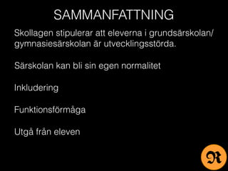 SAMMANFATTNING
Skollagen stipulerar att eleverna i grundsärskolan/
gymnasiesärskolan är utvecklingsstörda.
Särskolan kan bli sin egen normalitet
Inkludering
Funktionsförmåga
Utgå från eleven
R
 