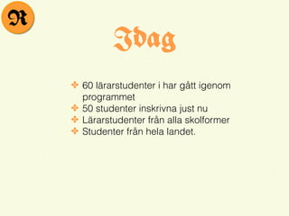 Idag
✤ 60 lärarstudenter i har gått igenom
programmet
✤ 50 studenter inskrivna just nu
✤ Lärarstudenter från alla skolformer
✤ Studenter från hela landet.
R
 