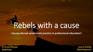Rebels with a cause
Can we disrupt assessment practice in professional education?
Dr Emma Gillaspy
@egillaspy
Joanne Keeling
@keelingjoanne
 
