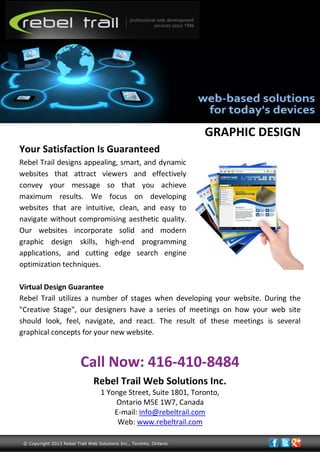 GRAPHIC DESIGN
Your Satisfaction Is Guaranteed
Rebel Trail designs appealing, smart, and dynamic
websites that attract viewers and effectively
convey your message so that you achieve
maximum results. We focus on developing
websites that are intuitive, clean, and easy to
navigate without compromising aesthetic quality.
Our websites incorporate solid and modern
graphic design skills, high-end programming
applications, and cutting edge search engine
optimization techniques.
Virtual Design Guarantee
Rebel Trail utilizes a number of stages when developing your website. During the
"Creative Stage", our designers have a series of meetings on how your web site
should look, feel, navigate, and react. The result of these meetings is several
graphical concepts for your new website.
Call Now: 416-410-8484
Rebel Trail Web Solutions Inc.
1 Yonge Street, Suite 1801, Toronto,
Ontario M5E 1W7, Canada
E-mail: info@rebeltrail.com
Web: www.rebeltrail.com
© Copyright 2013 Rebel Trail Web Solutions Inc., Toronto, Ontario
 