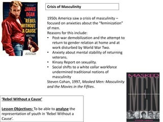 ‘Rebel Without a Cause’
Lesson Objectives: To be able to analyse the
representation of youth in ‘Rebel Without a
Cause’.
Crisis of Masculinity
1950s America saw a crisis of masculinity –
focused on anxieties about the “feminization”
of men.
Reasons for this include:
• Post-war demobilization and the attempt to
return to gender relation at home and at
work disturbed by World War Two.
• Anxiety about mental stability of returning
veterans.
• Kinsey Report on sexuality.
• Social shifts to a white collar workforce
undermined traditional notions of
masculinity
Steven Cohan, 1997, Masked Men: Masculinity
and the Movies in the Fifties.
 