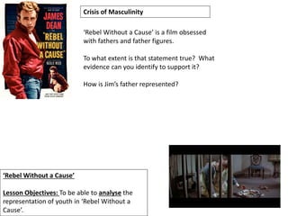 ‘Rebel Without a Cause’
Lesson Objectives: To be able to analyse the
representation of youth in ‘Rebel Without a
Cause’.
Crisis of Masculinity
‘Rebel Without a Cause’ is a film obsessed
with fathers and father figures.
To what extent is that statement true? What
evidence can you identify to support it?
How is Jim’s father represented?
 