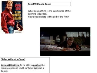 ‘Rebel Without a Cause’
Lesson Objectives: To be able to analyse the
representation of youth in ‘Rebel Without a
Cause’.
Rebel Without a Cause
What do you think is the significance of the
opening sequence?
How does it relate to the end of the film?
 
