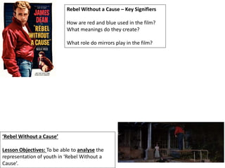 ‘Rebel Without a Cause’
Lesson Objectives: To be able to analyse the
representation of youth in ‘Rebel Without a
Cause’.
Rebel Without a Cause – Key Signifiers
How are red and blue used in the film?
What meanings do they create?
What role do mirrors play in the film?
 