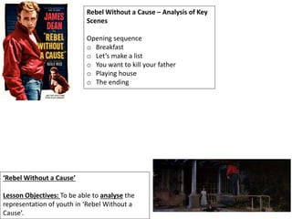 ‘Rebel Without a Cause’
Lesson Objectives: To be able to analyse the
representation of youth in ‘Rebel Without a
Cause’.
Rebel Without a Cause – Analysis of Key
Scenes
Opening sequence
o Breakfast
o Let’s make a list
o You want to kill your father
o Playing house
o The ending
 