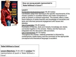 ‘Rebel Without a Cause’
Lesson Objectives: To be able to analyse the
representation of youth in ‘Rebel Without a
Cause’.
How are young people represented in
‘Rebel Without a Cause’?
 