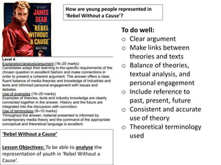 ‘Rebel Without a Cause’
Lesson Objectives: To be able to analyse the
representation of youth in ‘Rebel Without a
Cause’.
How are young people represented in
‘Rebel Without a Cause’?
To do well:
o Clear argument
o Make links between
theories and texts
o Balance of theories,
textual analysis, and
personal engagement
o Include reference to
past, present, future
o Consistent and accurate
use of theory
o Theoretical terminology
used
 