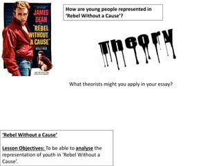 ‘Rebel Without a Cause’
Lesson Objectives: To be able to analyse the
representation of youth in ‘Rebel Without a
Cause’.
How are young people represented in
‘Rebel Without a Cause’?
What theorists might you apply in your essay?
 