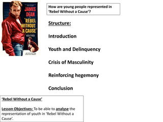‘Rebel Without a Cause’
Lesson Objectives: To be able to analyse the
representation of youth in ‘Rebel Without a
Cause’.
How are young people represented in
‘Rebel Without a Cause’?
Structure:
Introduction
Youth and Delinquency
Crisis of Masculinity
Reinforcing hegemony
Conclusion
 