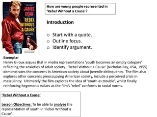 ‘Rebel Without a Cause’
Lesson Objectives: To be able to analyse the
representation of youth in ‘Rebel Without a
Cause’.
How are young people represented in
‘Rebel Without a Cause’?
Introduction
o Start with a quote.
o Outline focus.
o Identify argument.
Exemplar
Henry Giroux argues that in media representations ‘youth becomes an empty category’
reflecting the anxieties of adult society. ‘Rebel Without a Cause’ (Nicholas Ray, USA, 1955)
demonstrates the concerns in American society about juvenile delinquency. The film also
explores other concerns preoccupying American society, include a perceived crisis in
masculinity. Ultimately the film explores the idea of ‘youth as trouble’, whilst finally
reinforcing hegemonic values as the film’s ‘rebel’ conforms to social norms.
 