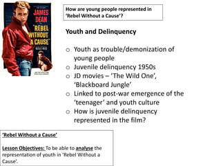 ‘Rebel Without a Cause’
Lesson Objectives: To be able to analyse the
representation of youth in ‘Rebel Without a
Cause’.
How are young people represented in
‘Rebel Without a Cause’?
Youth and Delinquency
o Youth as trouble/demonization of
young people
o Juvenile delinquency 1950s
o JD movies – ‘The Wild One’,
‘Blackboard Jungle’
o Linked to post-war emergence of the
‘teenager’ and youth culture
o How is juvenile delinquency
represented in the film?
 