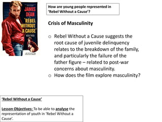 ‘Rebel Without a Cause’
Lesson Objectives: To be able to analyse the
representation of youth in ‘Rebel Without a
Cause’.
How are young people represented in
‘Rebel Without a Cause’?
Crisis of Masculinity
o Rebel Without a Cause suggests the
root cause of juvenile delinquency
relates to the breakdown of the family,
and particularly the failure of the
father figure – related to post-war
concerns about masculinity.
o How does the film explore masculinity?
 