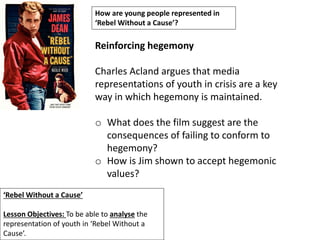 ‘Rebel Without a Cause’
Lesson Objectives: To be able to analyse the
representation of youth in ‘Rebel Without a
Cause’.
How are young people represented in
‘Rebel Without a Cause’?
Reinforcing hegemony
Charles Acland argues that media
representations of youth in crisis are a key
way in which hegemony is maintained.
o What does the film suggest are the
consequences of failing to conform to
hegemony?
o How is Jim shown to accept hegemonic
values?
 