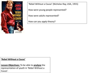 ‘Rebel Without a Cause’
Lesson Objectives: To be able to analyse the
representation of youth in ‘Rebel Without a
Cause’.
‘Rebel Without a Cause’ (Nicholas Ray, USA, 1955)
How were young people represented?
How were adults represented?
How can you apply theory?
 