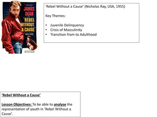 ‘Rebel Without a Cause’
Lesson Objectives: To be able to analyse the
representation of youth in ‘Rebel Without a
Cause’.
‘Rebel Without a Cause’ (Nicholas Ray, USA, 1955)
Key Themes:
• Juvenile Delinquency
• Crisis of Masculinity
• Transition from to Adulthood
 