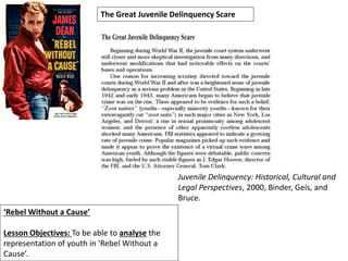 ‘Rebel Without a Cause’
Lesson Objectives: To be able to analyse the
representation of youth in ‘Rebel Without a
Cause’.
The Great Juvenile Delinquency Scare
Juvenile Delinquency: Historical, Cultural and
Legal Perspectives, 2000, Binder, Geis, and
Bruce.
 