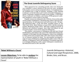 ‘Rebel Without a Cause’
Lesson Objectives: To be able to analyse the
representation of youth in ‘Rebel Without a
Cause’.
The Great Juvenile Delinquency Scare
Juvenile Delinquency: Historical,
Cultural and Legal Perspectives, 2000,
Binder, Geis, and Bruce.
 