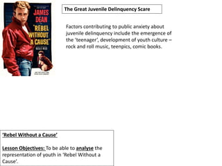 ‘Rebel Without a Cause’
Lesson Objectives: To be able to analyse the
representation of youth in ‘Rebel Without a
Cause’.
The Great Juvenile Delinquency Scare
Factors contributing to public anxiety about
juvenile delinquency include the emergence of
the ‘teenager’, development of youth culture –
rock and roll music, teenpics, comic books.
 