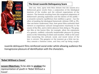 ‘Rebel Without a Cause’
Lesson Objectives: To be able to analyse the
representation of youth in ‘Rebel Without a
Cause’.
The Great Juvenile Delinquency Scare
Juvenile delinquent films reinforced social order whilst allowing audience the
transgressive pleasure of identification with the characters.
 
